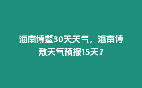 海南博鱉30天天氣，海南博敖天氣預報15天？