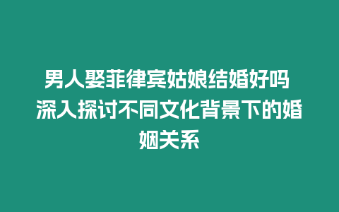 男人娶菲律賓姑娘結婚好嗎 深入探討不同文化背景下的婚姻關系