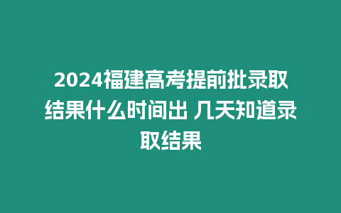 2024福建高考提前批錄取結果什么時間出 幾天知道錄取結果