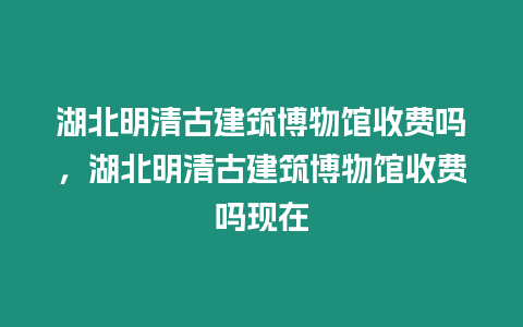 湖北明清古建筑博物館收費嗎，湖北明清古建筑博物館收費嗎現(xiàn)在