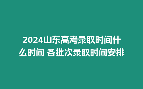 2024山東高考錄取時間什么時間 各批次錄取時間安排