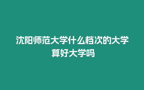 沈陽師范大學什么檔次的大學 算好大學嗎