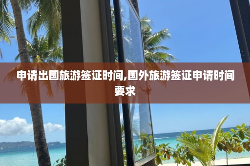 申請出國旅游簽證時間,國外旅游簽證申請時間要求