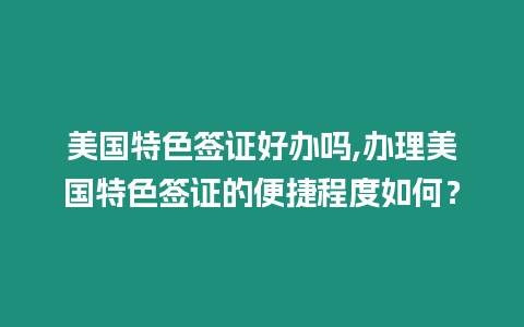 美國特色簽證好辦嗎,辦理美國特色簽證的便捷程度如何？