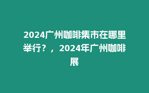 2024廣州咖啡集市在哪里舉行？，2024年廣州咖啡展