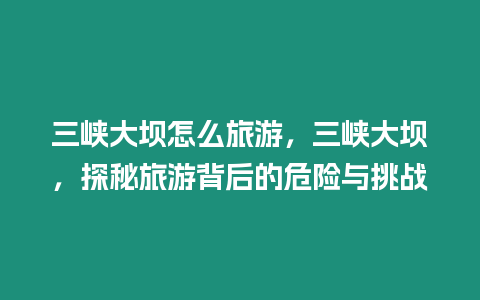 三峽大壩怎么旅游，三峽大壩，探秘旅游背后的危險與挑戰