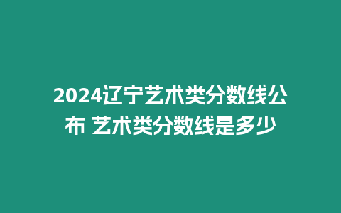 2024遼寧藝術類分數線公布 藝術類分數線是多少