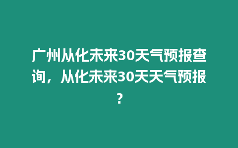 廣州從化未來30天氣預報查詢，從化未來30天天氣預報？