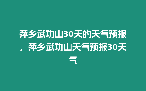 萍鄉武功山30天的天氣預報，萍鄉武功山天氣預報30天氣