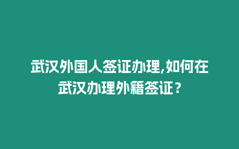 武漢外國人簽證辦理,如何在武漢辦理外籍簽證？