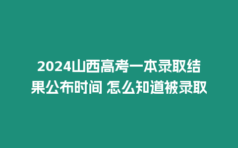 2024山西高考一本錄取結果公布時間 怎么知道被錄取