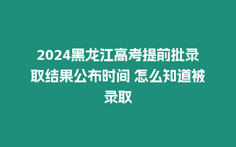 2024黑龍江高考提前批錄取結果公布時間 怎么知道被錄取