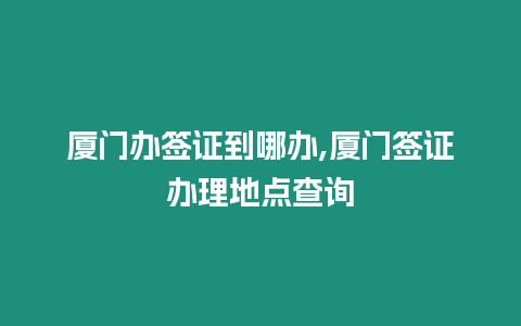 廈門辦簽證到哪辦,廈門簽證辦理地點查詢