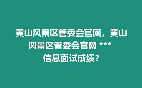 黃山風景區管委會官網，黃山風景區管委會官網 *** 信息面試成績？