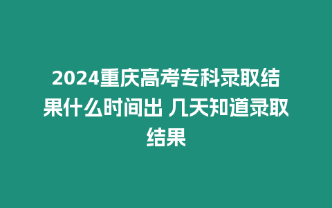 2024重慶高考專科錄取結果什么時間出 幾天知道錄取結果