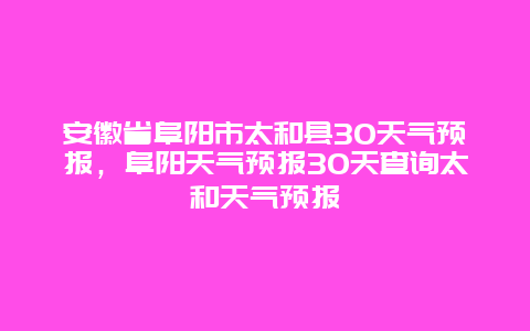 安徽省阜陽市太和縣30天氣預報，阜陽天氣預報30天查詢太和天氣預報