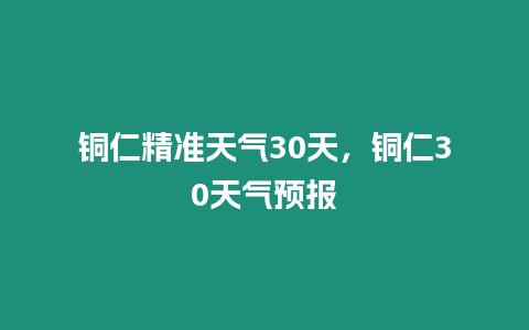 銅仁精準天氣30天，銅仁30天氣預報