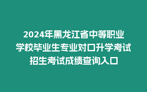 2024年黑龍江省中等職業學校畢業生專業對口升學考試招生考試成績查詢入口