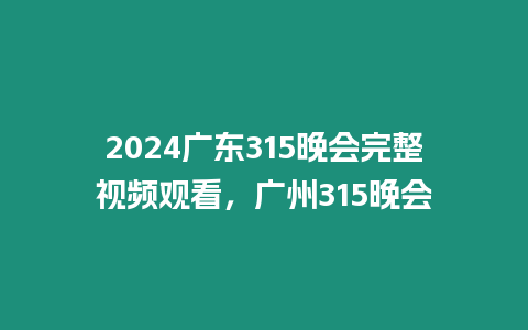 2024廣東315晚會完整視頻觀看，廣州315晚會