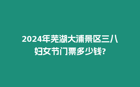 2024年蕪湖大浦景區(qū)三八婦女節(jié)門票多少錢?