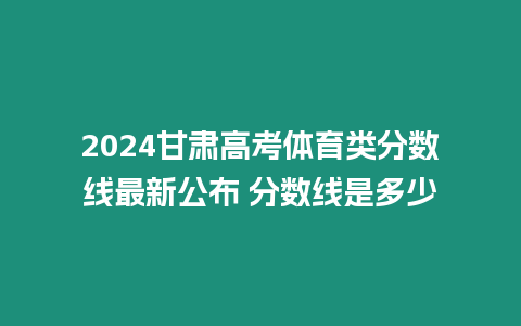 2024甘肅高考體育類分?jǐn)?shù)線最新公布 分?jǐn)?shù)線是多少