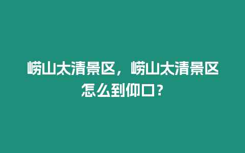 嶗山太清景區，嶗山太清景區怎么到仰口？