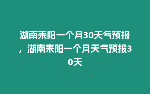 湖南耒陽一個月30天氣預(yù)報，湖南耒陽一個月天氣預(yù)報30天