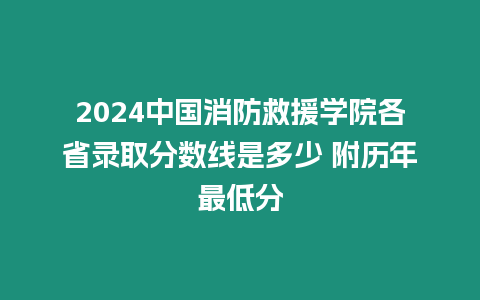 2024中國消防救援學院各省錄取分數線是多少 附歷年最低分