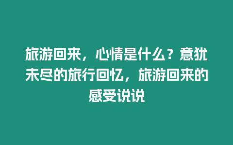 旅游回來，心情是什么？意猶未盡的旅行回憶，旅游回來的感受說說