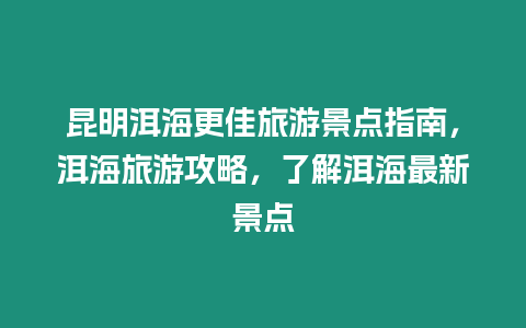 昆明洱海更佳旅游景點指南，洱海旅游攻略，了解洱海最新景點