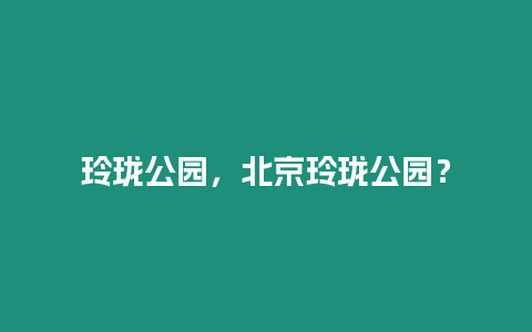 玲瓏公園，北京玲瓏公園？