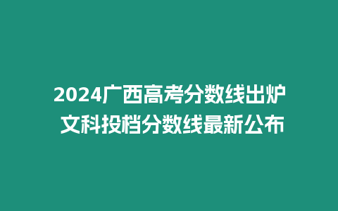 2024廣西高考分?jǐn)?shù)線出爐 文科投檔分?jǐn)?shù)線最新公布