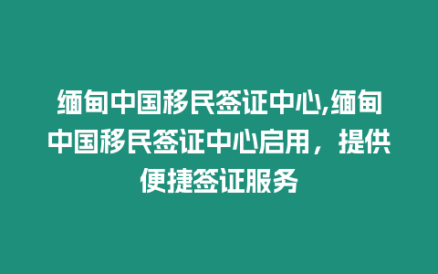 緬甸中國移民簽證中心,緬甸中國移民簽證中心啟用，提供便捷簽證服務