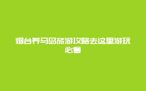 煙臺養(yǎng)馬島旅游攻略去這里游玩必看