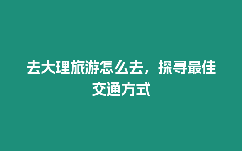 去大理旅游怎么去，探尋最佳交通方式