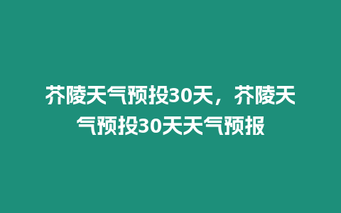 芥陵天氣預投30天，芥陵天氣預投30天天氣預報