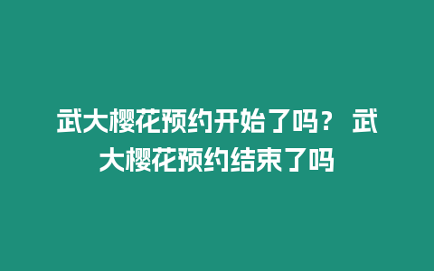 武大櫻花預約開始了嗎？ 武大櫻花預約結束了嗎