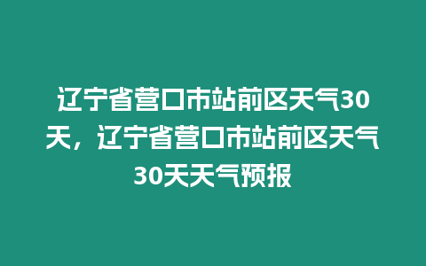 遼寧省營口市站前區天氣30天，遼寧省營口市站前區天氣30天天氣預報