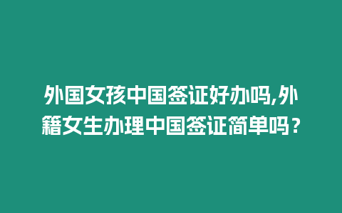 外國女孩中國簽證好辦嗎,外籍女生辦理中國簽證簡單嗎？