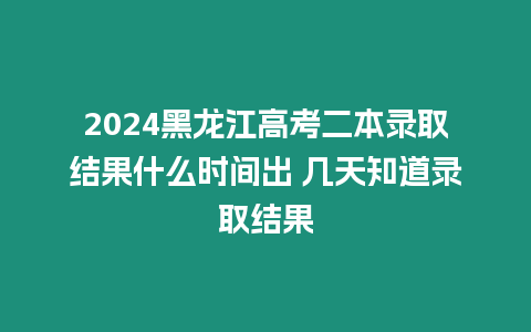 2024黑龍江高考二本錄取結果什么時間出 幾天知道錄取結果