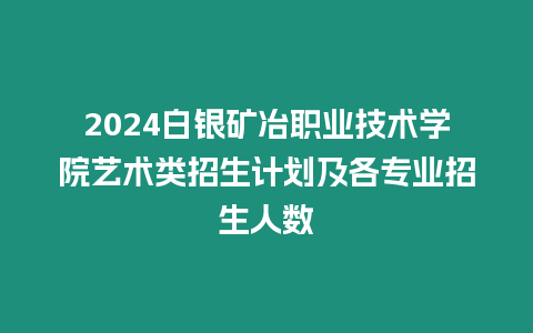 2024白銀礦冶職業技術學院藝術類招生計劃及各專業招生人數