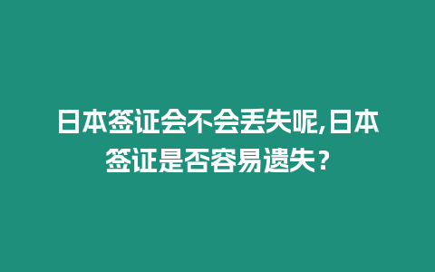 日本簽證會不會丟失呢,日本簽證是否容易遺失？