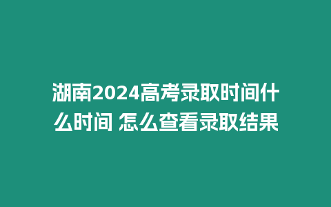 湖南2024高考錄取時間什么時間 怎么查看錄取結果