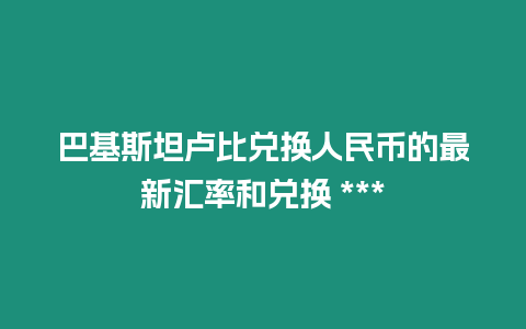 巴基斯坦盧比兌換人民幣的最新匯率和兌換 ***