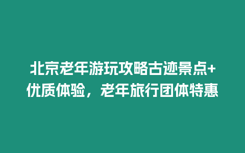 北京老年游玩攻略古跡景點(diǎn)+優(yōu)質(zhì)體驗(yàn)，老年旅行團(tuán)體特惠