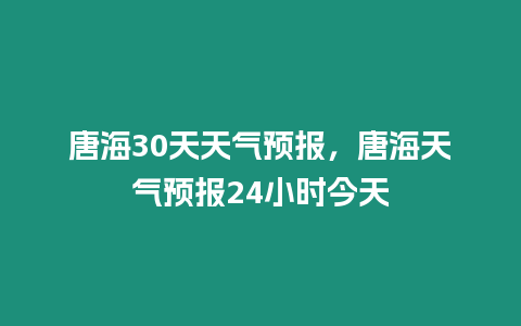 唐海30天天氣預(yù)報，唐海天氣預(yù)報24小時今天