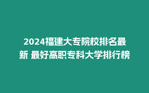 2024福建大專院校排名最新 最好高職專科大學排行榜