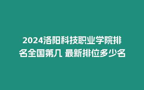 2024洛陽科技職業學院排名全國第幾 最新排位多少名