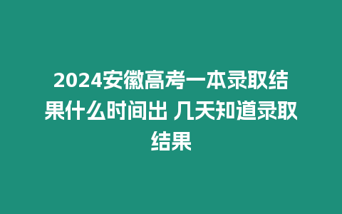 2024安徽高考一本錄取結果什么時間出 幾天知道錄取結果