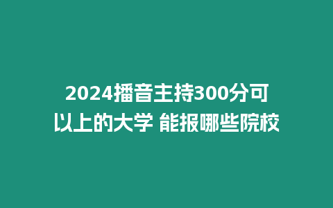 2024播音主持300分可以上的大學 能報哪些院校